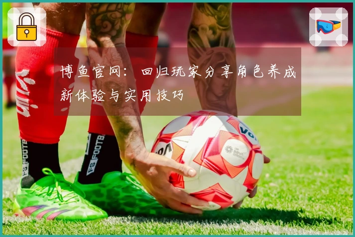 博鱼官网：回归玩家分享角色养成新体验与实用技巧