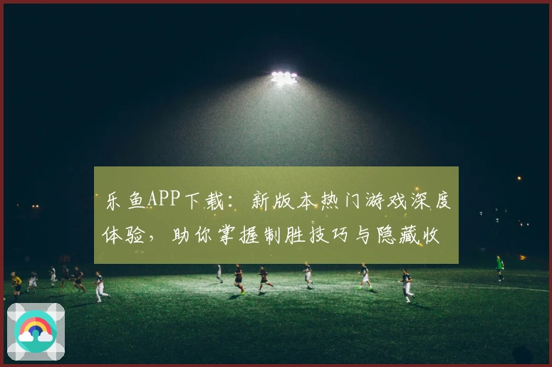 乐鱼APP下载：新版本热门游戏深度体验，助你掌握制胜技巧与隐藏收益