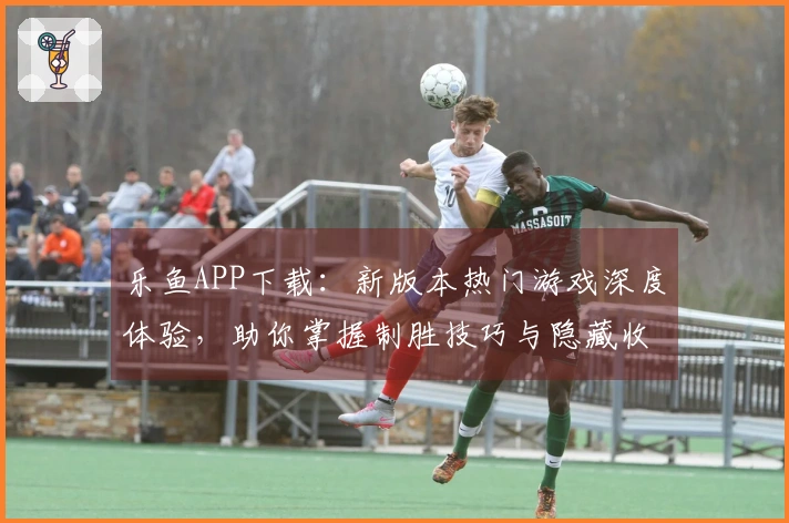 乐鱼APP下载：新版本热门游戏深度体验，助你掌握制胜技巧与隐藏收益