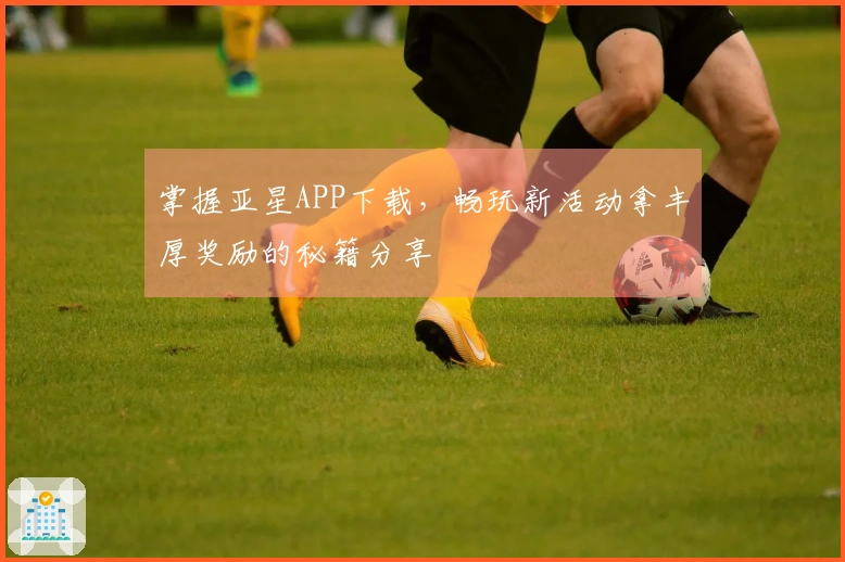 掌握亚星APP下载，畅玩新活动拿丰厚奖励的秘籍分享