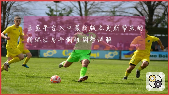 乐鱼平台入口最新版本更新带来的新玩法与平衡性调整详解